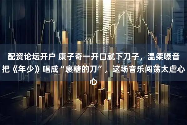 配资论坛开户 康子奇一开口就下刀子，温柔嗓音把《年少》唱成“裹糖的刀”，这场音乐闯荡太虐心