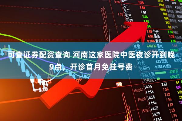 可查证券配资查询 河南这家医院中医夜诊开到晚9点，开诊首月免挂号费