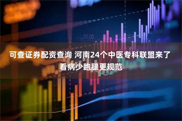 可查证券配资查询 河南24个中医专科联盟来了 看病少跑腿更规范